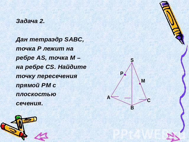 Задача 2.Дан тетраэдр SАВС, точка Р лежит наребре АS, точка М – на ребре СS. Найдитеточку пересеченияпрямой РМ сплоскостью сечения.