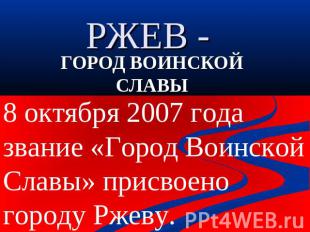 РЖЕВ - ГОРОД ВОИНСКОЙ СЛАВЫ8 октября 2007 года звание «Город Воинской Славы» при