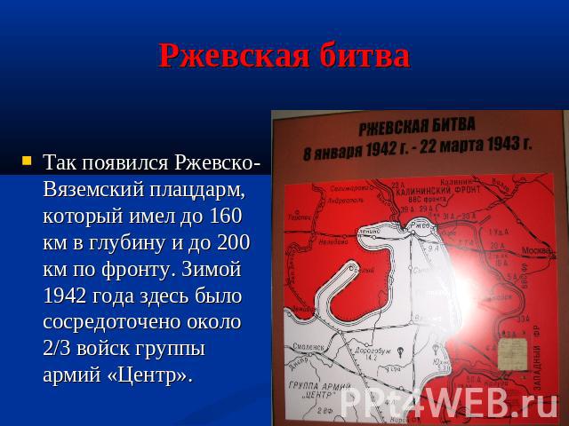 Ржевская битва Так появился Ржевско-Вяземский плацдарм, который имел до 160 км в глубину и до 200 км по фронту. Зимой 1942 года здесь было сосредоточено около 2/3 войск группы армий «Центр».