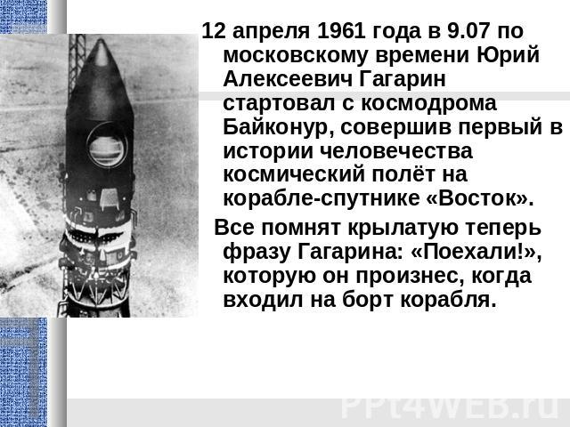 12 апреля 1961 года в 9.07 по московскому времени Юрий Алексеевич Гагарин стартовал с космодрома Байконур, совершив первый в истории человечества космический полёт на корабле-спутнике «Восток». Все помнят крылатую теперь фразу Гагарина: «Поехали!», …