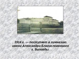 1914 г. — поступает в гимназию имени Александра Благословенного г. Вологды.
