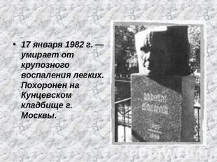 17 января 1982 г. — умирает от крупозного воспаления легких. Похоронен на Кунцев