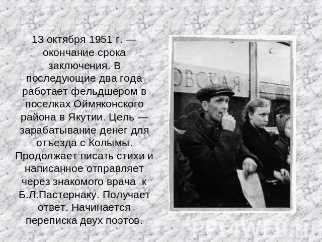 13 октября 1951 г. — окончание срока заключения. В последующие два года работает фельдшером в поселках Оймяконского района в Якутии. Цель — зарабатывание денег для отъезда с Колымы. Продолжает писать стихи и написанное отправляет через знакомого вра…