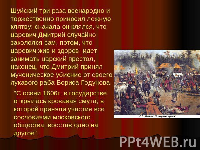 Шуйский три раза всенародно и торжественно приносил ложную клятву: сначала он клялся, что царевич Дмитрий случайно закололся сам, потом, что царевич жив и здоров, идет занимать царский престол, наконец, что Дмитрий принял мученическое убиение от сво…