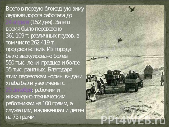 Всего в первую блокадную зиму ледовая дорога работала до 24 апреля (152 дня). За это время было перевезено 361 109 т. различных грузов, в том числе 262 419 т. продовольствия. Из города было эвакуировано более 550 тыс. ленинградцев и более 35 тыс. ра…