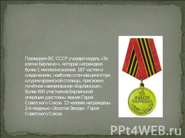 Президиум ВС СССР учредил медаль «За взятие Берлина»», которой награждено более 1 миллиона воинов. 187 частям и соединениям, наиболее отличившимся при штурме вражеской столицы, присвоено почётное наименование «Берлинских». Более 600 участников Берли…