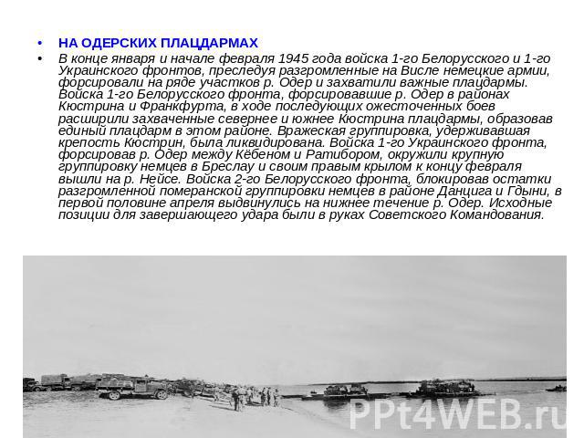 НА ОДЕРСКИХ ПЛАЦДАРМАХ В конце января и начале февраля 1945 года войска 1-го Белорусского и 1-го Украинского фронтов, преследуя разгромленные на Висле немецкие армии, форсировали на ряде участков р. Одер и захватили важные плацдармы. Войска 1-го Бел…