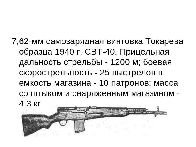 7,62-мм самозарядная винтовка Токарева образца 1940 г. СВТ-40. Прицельная дальность стрельбы - 1200 м; боевая скорострельность - 25 выстрелов в емкость магазина - 10 патронов; масса со штыком и снаряженным магазином - 4,3 кг.