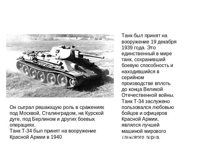 Он сыграл решающую роль в сражениях под Москвой, Сталинградом, на Курской дуге, под Берлином и других боевых операциях. Танк Т-34 был принят на вооружение Красной Армии в 1940Танк был принят на вооружение 19 декабря 1939 года. Это единственный в мир…