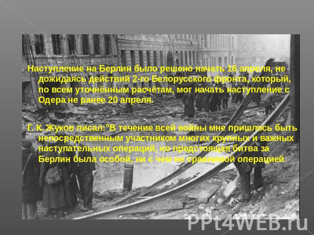 Наступление на Берлин было решено начать 16 апреля, не дожидаясь действий 2-го Белорусского фронта, который, по всем уточнённым расчётам, мог начать наступление с Одера не ранее 20 апреля. Г. К. Жуков писал: