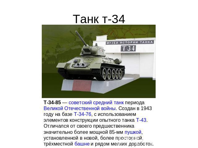 Танк т-34 T-34-85 — советский средний танк периода Великой Отечественной войны. Создан в 1943 году на базе Т-34-76, с использованием элементов конструкции опытного танка Т-43. Отличался от своего предшественника значительно более мощной 85-мм пушкой…