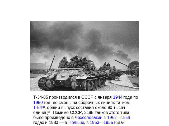 Т-34-85 производился в СССР с января 1944 года по 1950 год, до смены на сборочных линиях танком Т-54[1], общий выпуск составил около 80 тысяч единиц[2]. Помимо СССР, 3185 танков этого типа было произведено в Чехословакии в 1952—1958 годах и 1980 — в…