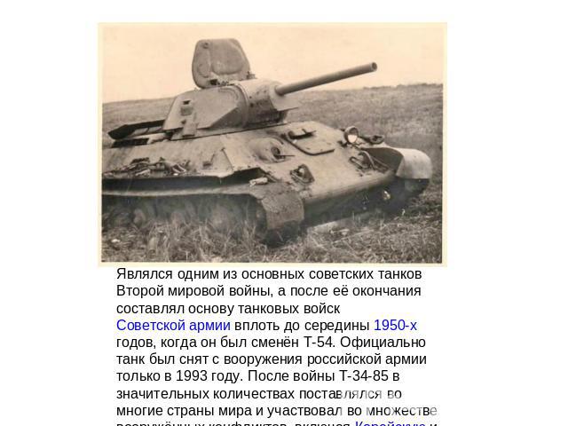 Являлся одним из основных советских танков Второй мировой войны, а после её окончания составлял основу танковых войск Советской армии вплоть до середины 1950-х годов, когда он был сменён Т-54. Официально танк был снят с вооружения российской армии т…