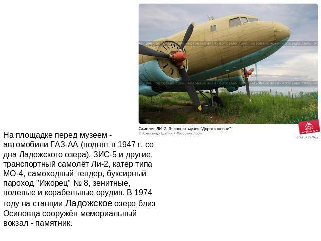 На площадке перед музеем - автомобили ГАЗ-АА (поднят в 1947 г. со дна Ладожского озера), ЗИС-5 и другие, транспортный самолёт Ли-2, катер типа МО-4, самоходный тендер, буксирный пароход 