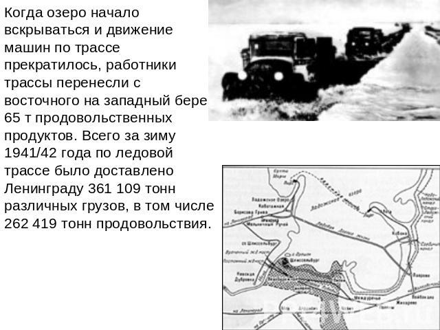 Когда озеро начало вскрываться и движение машин по трассе прекратилось, работники трассы перенесли с восточного на западный берег 65 т продовольственных продуктов. Всего за зиму 1941/42 года по ледовой трассе было доставлено Ленинграду 361 109 тонн …