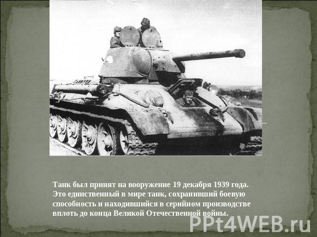 Танк был принят на вооружение 19 декабря 1939 года. Это единственный в мире танк, сохранивший боевую способность и находившийся в серийном производстве вплоть до конца Великой Отечественной войны.