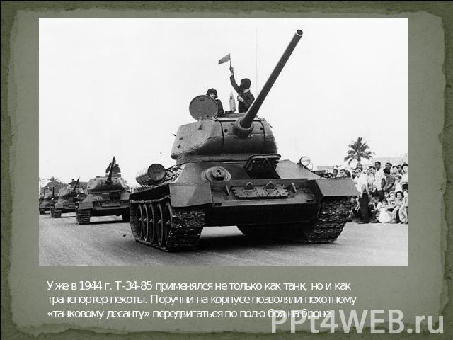 Уже в 1944 г. Т-34-85 применялся не только как танк, но и как транспортер пехоты. Поручни на корпусе позволяли пехотному «танковому десанту» передвигаться по полю боя на броне.