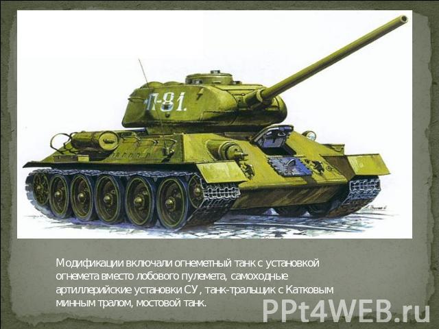 Модификации включали огнеметный танк с установкой огнемета вместо лобового пулемета, самоходные артиллерийские установки СУ, танк-тральщик с Катковым минным тралом, мостовой танк.