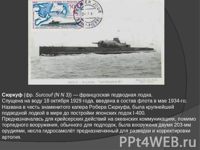 Сюркуф (фр. Surcouf (N N 3)) — французская подводная лодка.Спущена на воду 18 октября 1929 года, введена в состав флота в мае 1934-го. Названа в честь знаменитого капера Робера Сюркуфа, была крупнейшей подводной лодкой в мире до постройки японских л…