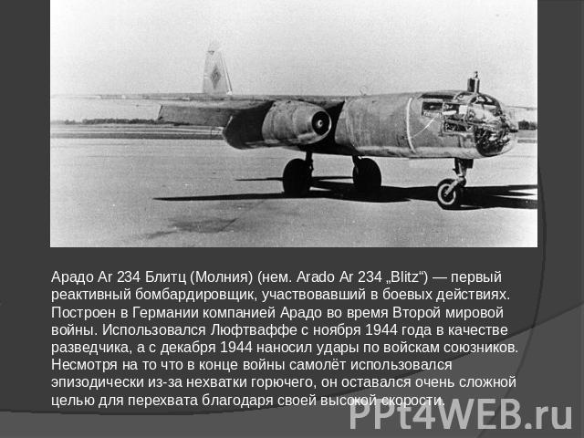 Арадо Ar 234 Блитц (Молния) (нем. Arado Ar 234 „Blitz“) — первый реактивный бомбардировщик, участвовавший в боевых действиях. Построен в Германии компанией Арадо во время Второй мировой войны. Использовался Люфтваффе с ноября 1944 года в качестве ра…
