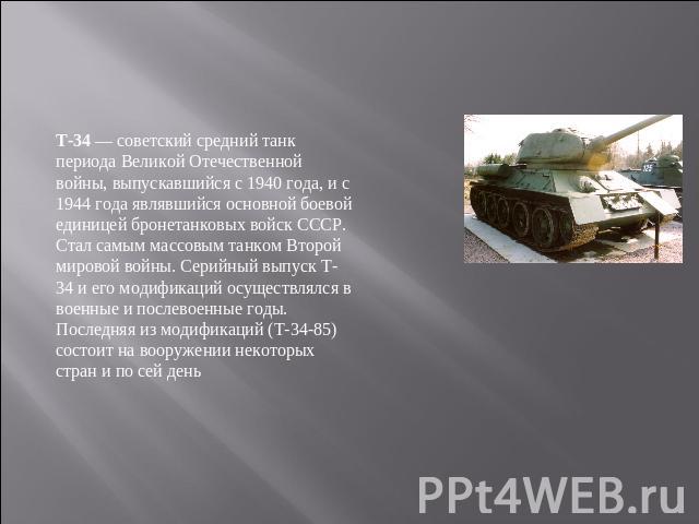 T-34 — советский средний танк периода Великой Отечественной войны, выпускавшийся с 1940 года, и с 1944 года являвшийся основной боевой единицей бронетанковых войск СССР. Стал самым массовым танком Второй мировой войны. Серийный выпуск Т-34 и его мод…