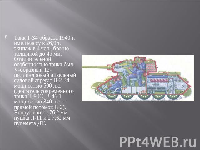 Танк Т-34 образца 1940 г. имел массу в 26,0 т., экипаж в 4 чел., броню толщиной до 45 мм. Отличительной особенностью танка был V-образный 12-циллиндровый дизельный силовой агрегат В-2-34 мощностью 500 л.с. (двигатель современного танка Т-90С, В-46-1…