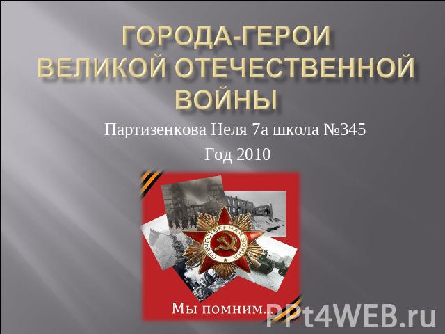 ГОРОДА-ГЕРОИ Великой Отечественной войны Партизенкова Неля 7а школа №345 Год 2010