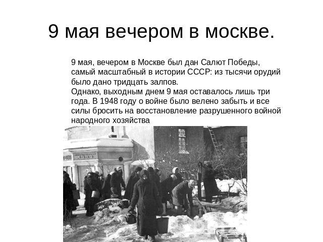 9 мая вечером в москве. 9 мая, вечером в Москве был дан Салют Победы, самый масштабный в истории СССР: из тысячи орудий было дано тридцать залпов.Однако, выходным днем 9 мая оставалось лишь три года. В 1948 году о войне было велено забыть и все силы…
