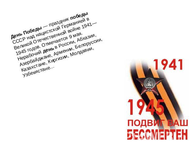 День Победы — праздник победы СССР над нацистской Германией в Великой Отечественной войне 1941—1945 годов. Отмечается 9 мая. Нерабочий день в России, Абхазии, Азербайджане, Армении, Белоруссии, Казахстане, Киргизии, Молдавии, Узбекистане…