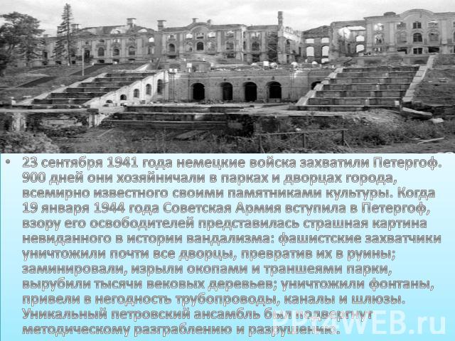23 сентября 1941 года немецкие войска захватили Петергоф. 900 дней они хозяйничали в парках и дворцах города, всемирно известного своими памятниками культуры. Когда 19 января 1944 года Советская Армия вступила в Петергоф, взору его освободителей пре…