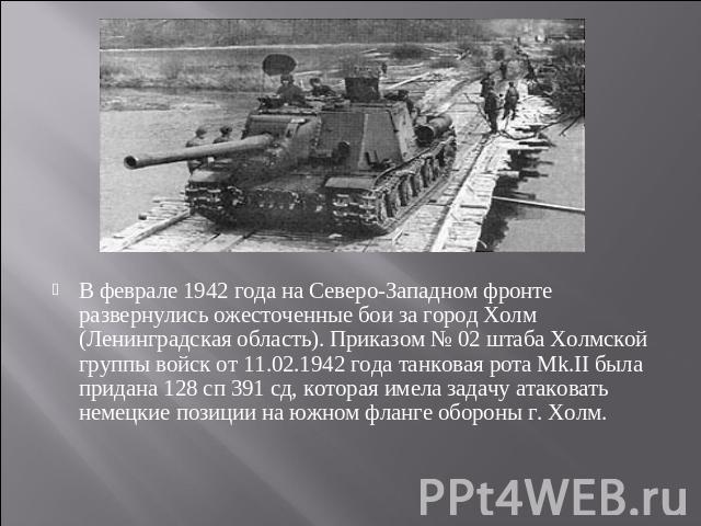 В феврале 1942 года на Северо-Западном фронте развернулись ожесточенные бои за город Холм (Ленинградская область). Приказом № 02 штаба Холмской группы войск от 11.02.1942 года танковая рота Мk.II была придана 128 сп 391 сд, которая имела задачу атак…