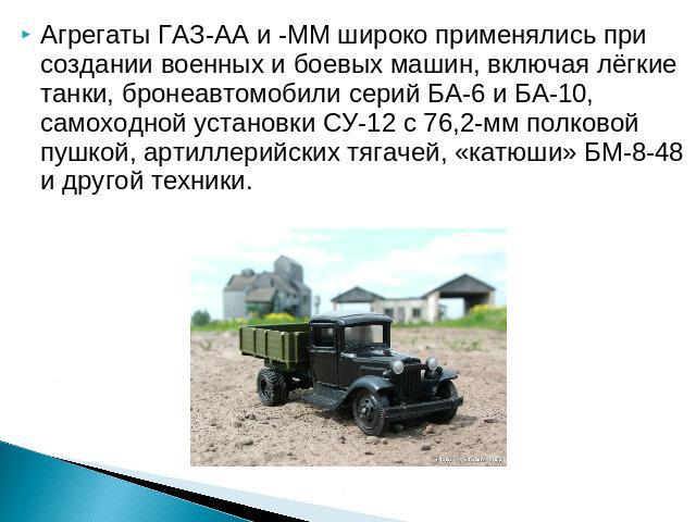Агрегаты ГАЗ-АА и -ММ широко применялись при создании военных и боевых машин, включая лёгкие танки, бронеавтомобили серий БА-6 и БА-10, самоходной установки СУ-12 с 76,2-мм полковой пушкой, артиллерийских тягачей, «катюши» БМ-8-48 и другой техники.
