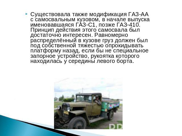 Существовала также модификация ГАЗ-АА с самосвальным кузовом, в начале выпуска именовавшаяся ГАЗ-С1, позже ГАЗ-410. Принцип действия этого самосвала был достаточно интересен. Равномерно распределённый в кузове груз должен был под собственной тяжесть…