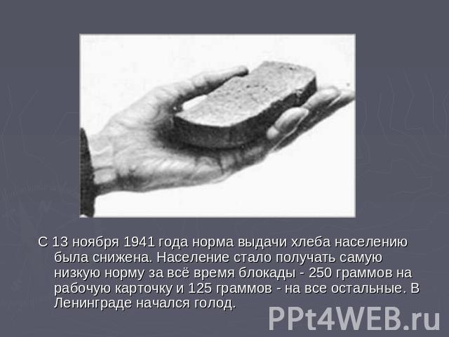 С 13 ноября 1941 года норма выдачи хлеба населению была снижена. Население стало получать самую низкую норму за всё время блокады - 250 граммов на рабочую карточку и 125 граммов - на все остальные. В Ленинграде начался голод.