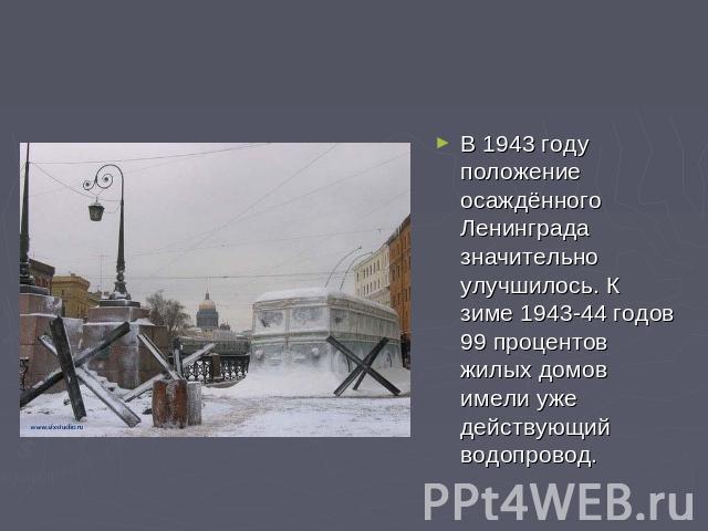 В 1943 году положение осаждённого Ленинграда значительно улучшилось. К зиме 1943-44 годов 99 процентов жилых домов имели уже действующий водопровод.