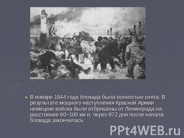 В январе 1944 года блокада была полностью снята. В результате мощного наступления Красной Армии немецкие войска были отброшены от Ленинграда на расстояние 60−100 км и, через 872 дня после начала, блокада закончилась.
