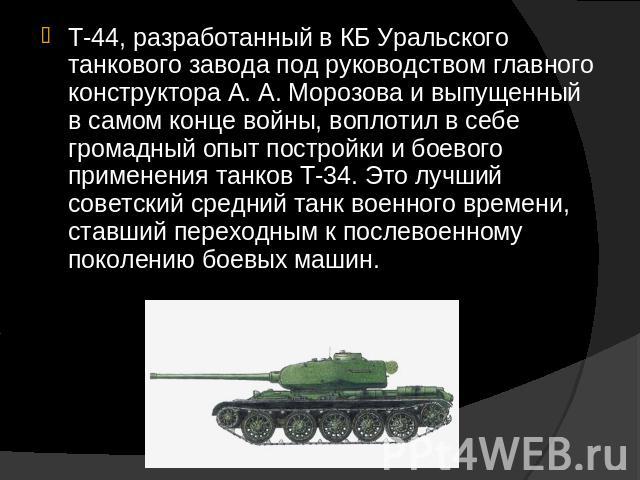 Т-44, разработанный в КБ Уральского танкового завода под руководством главного конструктора А. А. Морозова и выпущенный в самом конце войны, воплотил в себе громадный опыт постройки и боевого применения танков Т-34. Это лучший советский средний танк…