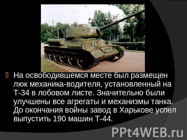 На освободившемся месте был размещен люк механика-водителя, установленный на Т-34 в лобовом листе. Значительно были улучшены все агрегаты и механизмы танка. До окончания войны завод в Харькове успел выпустить 190 машин Т-44.