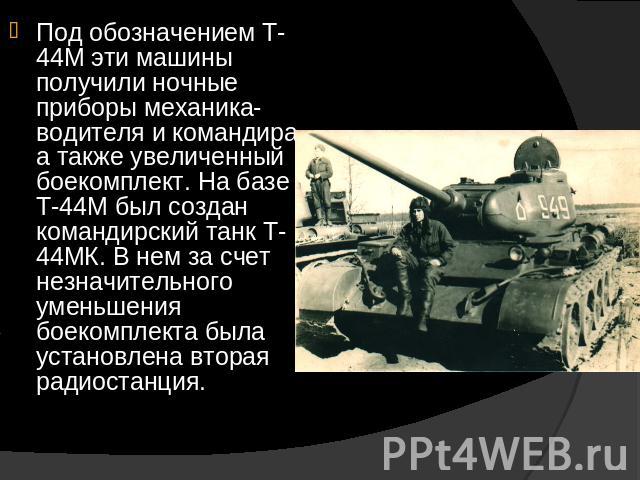 Под обозначением Т-44М эти машины получили ночные приборы механика-водителя и командира, а также увеличенный боекомплект. На базе Т-44М был создан командирский танк Т-44МК. В нем за счет незначительного уменьшения боекомплекта была установлена втора…