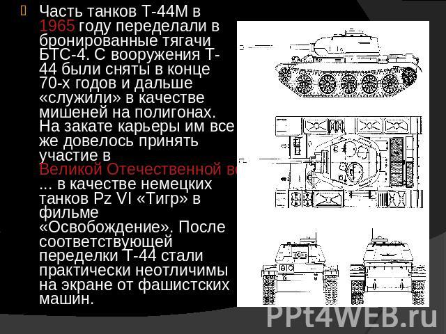 Часть танков Т-44М в 1965 году переделали в бронированные тягачи БТС-4. С вооружения Т-44 были сняты в конце 70-х годов и дальше «служили» в качестве мишеней на полигонах. На закате карьеры им все же довелось принять участие в Великой Отечественной …