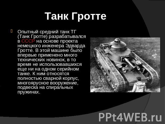 Танк Гротте Опытный средний танк ТГ (Танк Гротте) разрабатывался в СССР на основе проекта немецкого инженера Эдварда Гротте. В этой машине было впервые применено много технических новинок, в то время не использовавшихся еще ни на одном серийном танк…