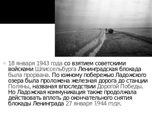 18 января 1943 года со взятием советскими войсками Шлиссельбурга Ленинградская блокада была прорвана. По южному побережью Ладожского озера была проложена железная дорога до станции Поляны, названая впоследствии Дорогой Победы. Но Ладожская коммуника…