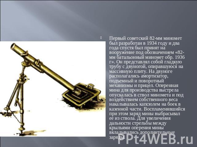 Первый советский 82-мм миномет был разработан в 1934 году и два года спустя был принят на вооружение под обозначением «82-мм батальонный миномет обр. 1936 г». Он представлял собой гладкую трубу с двуногой, опиравшуюся на массивную плиту. На двуноге …
