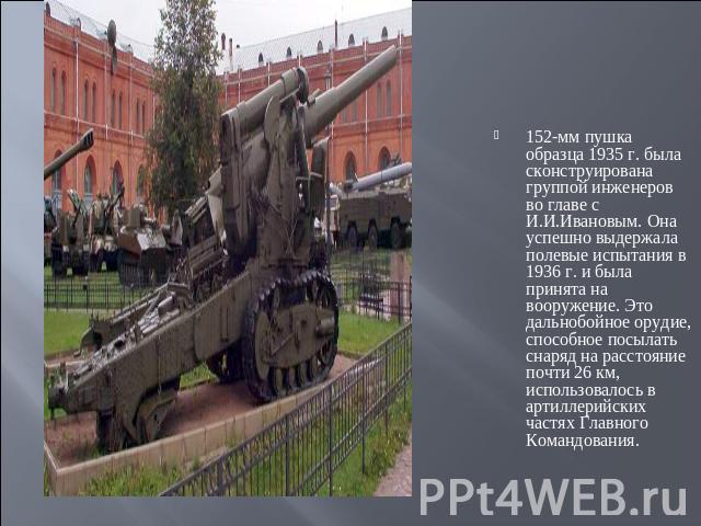 152-мм пушка образца 1935 г. была сконструирована группой инженеров во главе с И.И.Ивановым. Она успешно выдержала полевые испытания в 1936 г. и была принята на вооружение. Это дальнобойное орудие, способное посылать снаряд на расстояние почти 26 км…