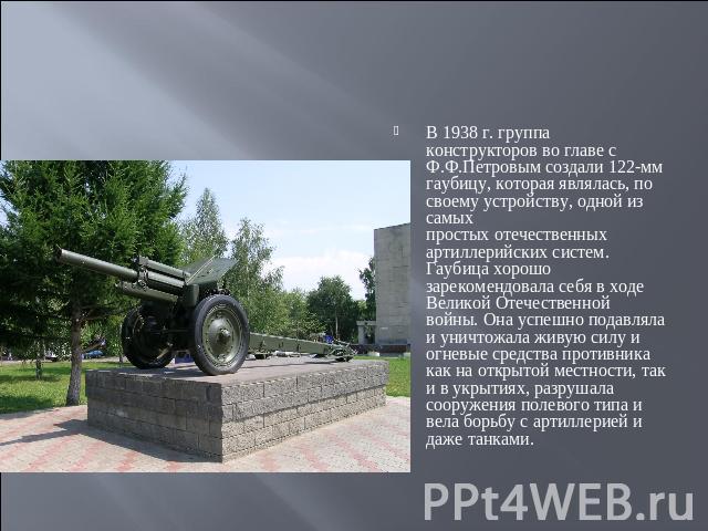 В 1938 г. группа конструкторов во главе с Ф.Ф.Петровым создали 122-мм гаубицу, которая являлась, по своему устройству, одной из самых простых отечественных артиллерийских систем. Гаубица хорошо зарекомендовала себя в ходе Великой Отечественной войны…