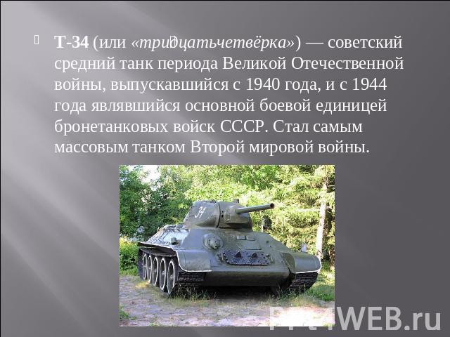 T-34 (или «тридцатьчетвёрка») — советский средний танк периода Великой Отечественной войны, выпускавшийся с 1940 года, и с 1944 года являвшийся основной боевой единицей бронетанковых войск СССР. Стал самым массовым танком Второй мировой войны.