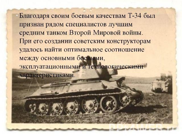 Благодаря своим боевым качествам Т-34 был признан рядом специалистов лучшим средним танком Второй Мировой войны. При его создании советским конструкторам удалось найти оптимальное соотношение между основными боевыми, эксплуатационными и технологичес…