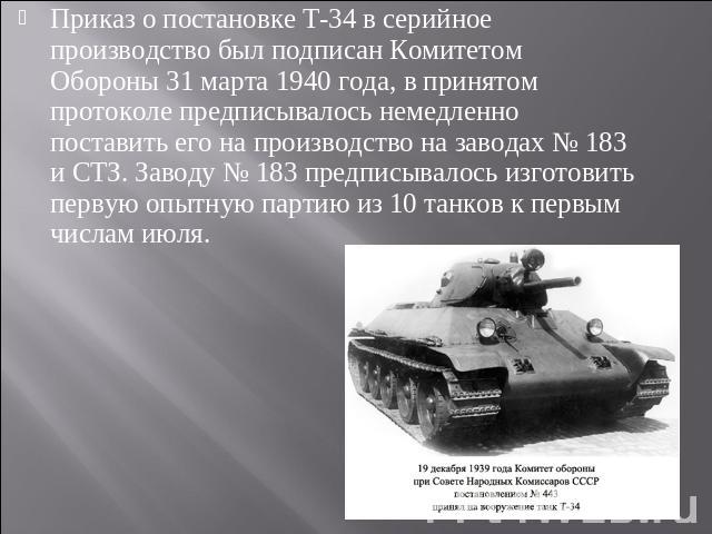 Приказ о постановке Т-34 в серийное производство был подписан Комитетом Обороны 31 марта 1940 года, в принятом протоколе предписывалось немедленно поставить его на производство на заводах № 183 и СТЗ. Заводу № 183 предписывалось изготовить первую оп…