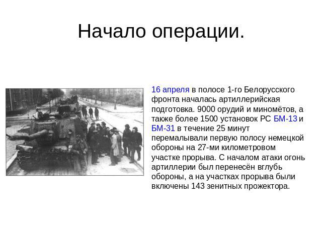 Начало операции. 16 апреля в полосе 1-го Белорусского фронта началась артиллерийская подготовка. 9000 орудий и миномётов, а также более 1500 установок РС БМ-13 и БМ-31 в течение 25 минут перемалывали первую полосу немецкой обороны на 27-ми километро…