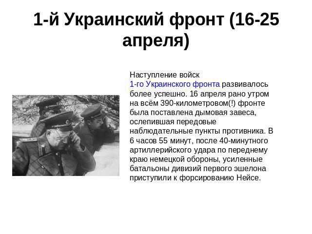 1-й Украинский фронт (16-25 апреля) Наступление войск 1-го Украинского фронта развивалось более успешно. 16 апреля рано утром на всём 390-километровом(!) фронте была поставлена дымовая завеса, ослепившая передовые наблюдательные пункты противника. В…
